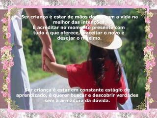Ser criança é estar de mãos dadas com a vida na melhor das intenções. É acreditar no momento presente com  tudo o que oferece, é aceitar o novo e  desejar o máximo. Ser criança é estar em constante estágio de aprendizado, é querer buscar e descobrir verdades sem a armadura da dúvida. 