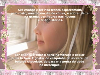 Ser criança é colar o nariz na vidraça e espiar  o dia lá fora. É gostar de casquinha de sorvete, de bolo de chocolate, de passar a ponta do dedo  no merengue. Ser criança é ter riso franco esparramado  pelo rosto, mesmo em dia de chuva, é adorar deitar na grama, ver figuras nas nuvens  e criar histórias. 