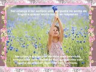 Ser criança é ter sempre uma pergunta na ponta da língua e querer muito todas as respostas.  Ser criança é misturar sorvete com televisão, computador com cheiro de flor, passarinho com goma de mascar, lágrimas com sorrisos. 