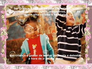 Ser criança é habitar no país da fantasia, viver rodeado de personagens imaginários, gostar de quem olha no olho e fala baixo. Ser criança é gostar de sentar na janela e detestar  a hora de ir para a cama. 