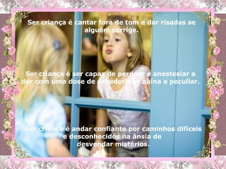 Ser criança é cantar fora de tom e dar risadas se alguém corrige. Ser criança é ser capaz de perdoar e anestesiar a dor com uma dose de sabedoria genuína e peculiar. Ser criança é andar confiante por caminhos difíceis e desconhecidos na ânsia de  desvendar mistérios. 