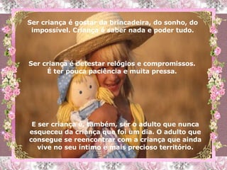 Ser criança é gostar da brincadeira, do sonho, do impossível. Criança é saber nada e poder tudo. Ser criança é detestar relógios e compromissos. É ter pouca paciência e muita pressa. E ser criança é, também, ser o adulto que nunca esqueceu da criança que foi um dia. O adulto que consegue se reencontrar com a criança que ainda vive no seu íntimo e mais precioso território. 