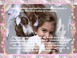 A ingenuidade restaurada no dia-a-dia e que o transforma em herói, ao reler as histórias de sua própria vida, narradas pela criança que o abraça, nas entrelinhas de um tempo que permanece imutável porque sagrado. O tempo do princípio, da origem, da própria essência. Aquele pedaço que justiça todos os percalços e que dignifica todos os tropeços. 