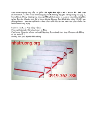 www.nhatruong.org cung cấp sản phẩm Mũ nghi thức đội ca nô - Mũ ca lô - Mũ cano
(Hotline:0919.362.786 - www.nhatruong.org): vải Kaki trắng đẹp, phù hợp đội trong các ngày lễ,
buổi chào cờ. Chúng tôi đáng ứng hàng vạn Mũ nghi thức cano, ca lô, ca nô hàng năm, sản phẩm
tự hào được thế hệ măng non, thế hệ tương lại của đất nước được khoác trên mình. Với bộ 3 sản
phẩm mũ cano - gang tay nghi thức - đồng phục nghi thức tạo nên một trang phục chuẩn cho
buổi lễ thêm trang trọng.
Chất liệu vải: Ka ki Poly trắng, viền đỏ
Công nghệ sản xuất: Dây chuyền may tự động,
Chất lượng: Hàng đầu trên thị trường ( Kiểu dáng đẹp, màu sắc tươi sáng, bền màu, mát, không
có sản phẩm lỗi, )
Phương thức giao: Tận tay khách hàng
 