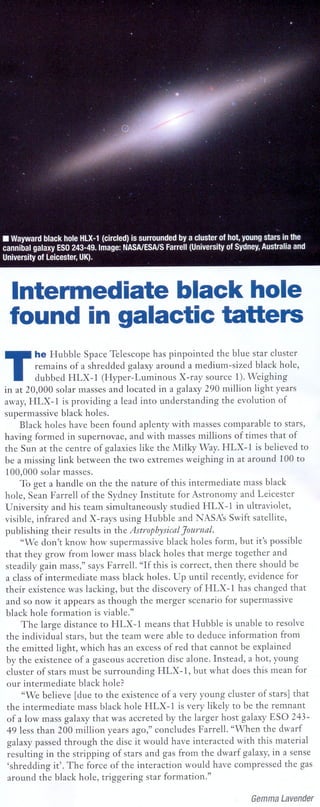 News update
...... ~--... -- ..... -- .. ---------------- ..... ----- ... ------------------------------------------




                                                                                                                      Intermediate black hole
                                                                                                                      found in galactic tatters

                                                                                                                 T
                                                                                                                           he Hubble Space Telescope has pinpointed        the blue star cluster
                                                                                                                            remains of a shredded galaxy around a medium-sized        black hole,
                                                                                                                            dubbed HLX-1 (Hyper-Luminous          X-ray source 1). Weighing
                                                                                                                 in at 20,000 solar masses and located in a galaxy 290 million light years
                                                                                                                 away, HLX-1 is providing a lead into understanding          the evolution of
                                                                                                                 supermassive black holes.
                                                                                                                       Black holes have been found aplenty with masses comparable to stars,
                                                                                                                 having formed in supernovae, and with masses millions of times that of
                                                                                                                 the Sun at the centre of galaxies like the Milky Way. HLX-1 is believed to
                                                                                                                 be a missing link between the two extremes weighing in at around 100 to
                                                                                                                  100,000 solar masses.
                                                                                                                       To get a handle on the the nature of this intermediate      mass black
                                                                                                                 hole, Sean Farrell of the Sydney Institute for Astronomy and Leicester
                                                                                                                 University and his team simultaneously        studied HLX-1 in ultraviolet,
                                                                                                                 visible, infrared and X-rays using Hubble and NASA's Swift satellite,
                                                                                                                 publishing their results in the AsU'ophysical Journal.
                                                                                                                       "We don't know how supermassive black holes form, but it's possible
                                                                                                                  that they grow from lower mass black holes that merge together and
                                                                                                                  steadily gain mass," says Farrell. "If this is correct, then there should be
                                                                                                                  a class of intermediate    mass black holes. Up until recently, evidence for
                                                                                                                  their existence was lacking, but the discovery ofHLX-1         has changed that
                                                                                                                  and so now it appears as though the merger scenario for supermassive
                                                                                                                  black hole formation is viable."
                                                                                                                       The large distance to HLX-1 means that Hubble is unable to resolve
                                                                                                                  the individual stars, but the team were able to deduce information        from
                                                                                                                  the emitted light, which has an excess of red that cannot be explained
                                                                                                                  by the existence of a gaseous accretion disc alone. Instead, a hot, young
                                                                                                                  cluster of stars must be surrounding     HLX-1, but what does this mean for
                                                                                                                  our intermediate     black hole?
                                                                                                                        "We believe [due to the existence of a very young cluster of stars] that
                                                                                                                  the intermediate    mass black hole HLX-1 is very likely to be the remnant
                                                                                                                   of a low mass galaxy that was accreted by the larger host galaxy ESO 243-
                                                                                                                  49 less than 200 million years ago," concludes Farrell. "When the dwarf
                                                                                                                   galaxy passed through the disc it would have interacted with this material
                                                                                                                   resulting in the stripping of stars and gas from the dwarf galaxy, in a sense
                                                                                                                   'shredding it'. The force of the interaction would have compressed the gas
                                                                                                                   around the black hole, triggering star formation."

                                                                                                                                                                                                                                               Gemma Lavender
                                                                                                           ..............   ------_   .... -----_ ..... ------------_   ......... -----_ ....... --------_ ..... ------_ ...... -----_ .... _ .... --------_ .... -----_ .... ------
 