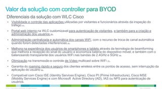 © 2011 Cisco and/or its affiliates. All rights reserved. Cisco Confidential 27
• Visibilidade e controle das aplicações utilizadas por visitantes e funcionários através da inspeção do
tráfego (1).
• Portal web interno na WLC customizavel para autenticação de visitantes, e também para a criação e
administração dos usuários (2).
• Administração centralizada e automática dos canais WiFi, com o recurso de troca de canal automática
quando forem detectadas interferencias (3).
• Melhora na experiência dos usuários de smartphones e tablets através da tecnologia de beamforming
que melhora a recepção do sinal do usuário e economiza bateria do dispositivo móvel; e também com o
balanceando transparente dos usuários WiFi nas bandas de 2.4GHz e 5GHz (4).
• Otimização na transmissão e controle de Vídeo multicast sobre WiFi (5).
• Garantia do roaming rápido e seguro dos clientes wireless entre os pontos de acesso, sem interrupção da
aplicação do usuário (6).
• Compatível com Cisco ISE (Identity Services Engine), Cisco PI (Prime Infrastructure), Cisco MSE
(Mobility Services Engine) e com Microsoft Active Directory (AD), IAS ou NPS para autenticação de
usuários.
Diferenciais da solução com WLC Cisco
 