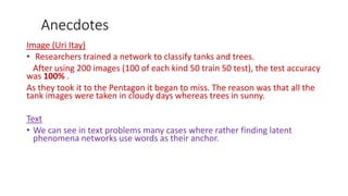 Anecdotes
Image (Uri Itay)
• Researchers trained a network to classify tanks and trees.
After using 200 images (100 of each kind 50 train 50 test), the test accuracy
was 100% .
As they took it to the Pentagon it began to miss. The reason was that all the
tank images were taken in cloudy days whereas trees in sunny.
Text
• We can see in text problems many cases where rather finding latent
phenomena networks use words as their anchor.
 