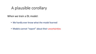 A plausible corollary
When we train a DL model:
• We hardly ever know what the model learned
• Models cannot “report” about their uncertainties
 
