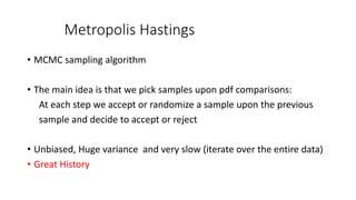 Metropolis Hastings
• MCMC sampling algorithm
• The main idea is that we pick samples upon pdf comparisons:
At each step we accept or randomize a sample upon the previous
sample and decide to accept or reject
• Unbiased, Huge variance and very slow (iterate over the entire data)
• Great History
 