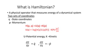 What is Hamiltonian?
• A physical operator that measures energy of a dynamical system
Two sets of coordinates
q -State coordinates
p- Momentum
H(p, q) =U(q) +K(p)
U(q) = log[π 𝑞 𝐿(𝑞|𝐷)] K(P)=
𝑝 2
2𝑚
U-Potential energy, K –Kinetic
𝑑𝐻
𝑑𝑝
= 𝑞 ,
𝑑𝐻
𝑑𝑞
= - 𝑝
 