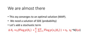 We are almost there
• This eq converges to an optimal solution (MAP).
• We need a solution of SDE (probability)
• Let’s add a stochastic term
Δ 𝜃𝑡 =ε 𝑡(𝛻log 𝑝 𝜃𝑡 +
𝑁
𝑛 𝑖=1
𝑁
𝛻log 𝑝 𝑥𝑖|𝜃𝑡 ) + η 𝑡 η 𝑡~N(0,σ)
 