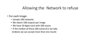 Allowing the Network to refuse
• For each image:
• Sample 100 networks
• We obtain 100 outputs per image
• We have 10 digits each with 100 scores
• If the median of these 100 scores>0.2 we take
(Indeed, we can accept more than one result)
 