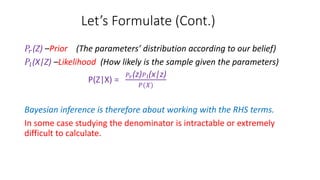 Let’s Formulate (Cont.)
𝑃𝑟(Z) –Prior (The parameters’ distribution according to our belief)
𝑃𝑙(X|Z) –Likelihood (How likely is the sample given the parameters)
P(Z|X) =
𝑃𝑟(z) 𝑃 𝑙(x|z)
𝑃(𝑋)
Bayesian inference is therefore about working with the RHS terms.
In some case studying the denominator is intractable or extremely
difficult to calculate.
 
