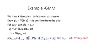 Example -GMM
We have K Gaussians with known variance σ
Draw μ 𝑘 ~ 𝑁 0, τ (τ is positive) from the prior
For each sample j =1…n
𝑧𝑗 ~Cat (1/K,1/K…1/K)
𝑥𝑗 ~ 𝑁(μ 𝑧 𝑗
, σ)
p(𝑥1….𝑛) = μ1:𝑘 𝑙=1
𝐾
𝑃(μ𝑙) 𝑖=1
𝑛
𝑧 𝑗
𝑝( 𝑧𝑗) P(𝑥𝑖|μ 𝑧 𝑗
) => 𝑃𝑟𝑒𝑡𝑡𝑦 𝑆ℎ𝑖𝑡
 