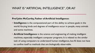 WHAT IS “ARTIFICIAL INTELLIGENCE”, OR AI?
Prof John McCarthy, Father of Artificial Intelligence:
• Intelligence is the computational part of the ability to achieve goals in the
world.Varying kinds and degrees of intelligence occur in people, many animals
and some machines.
• Artificial Intelligence is the science and engineering of making intelligent
machines, especially intelligent computer programs. It is related to the similar
task of using computers to understand human intelligence, but AI does not have
to confine itself to methods that are biologically observable.
http://jmc.stanford.edu/artificial-intelligence/what-is-ai/index.html
 