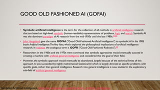 GOOD OLD FASHIONED AI (GOFAI)
• Symbolic artificial intelligence is the term for the collection of all methods in artificial intelligence research
that are based on high-level symbolic (human-readable) representations of problems, logic and search. Symbolic AI
was the dominant paradigm of AI research from the mid-1950s until the late 1980s.[1][2]
• John Haugeland gave the name GOFAI ("Good Old-Fashioned Artificial Intelligence") to symbolic AI in his 1985
book Artificial Intelligence:TheVery Idea, which explored the philosophical implications of artificial intelligence
research. In robotics the analogous term is GOFR ("Good Old-Fashioned Robotics").[3]
• Researchers in the 1960s and the 1970s were convinced that symbolic approaches would eventually succeed in
creating a machine with artificial general intelligence and considered this the goal of their field.
• However, the symbolic approach would eventually be abandoned, largely because of the technical limits of this
approach. It was succeeded by highly mathematical Statistical AI which is largely directed at specific problems with
specific goals, rather than general intelligence. Research into general intelligence is now studied in the exploratory
sub-field of artificial general intelligence.
Symbolic Artificial Intelligence, https://en.wikipedia.org/wiki/Symbolic_artificial_intelligence
 