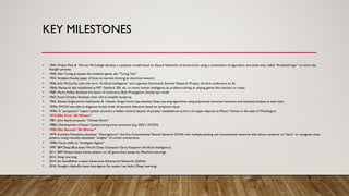KEY MILESTONES
• 1943: Walter Pitts & Warren McCullogh develop a computer model based on Neural Networks of human brain using a combination of algorithms and maths they called “threshold logic” to mimic the
thought process.
• 1950: Alan Turing proposes the imitation game, aka “Turing Test”
• 1952: Hodekin-Huxley paper of brain as neurons forming an electrical network
• 1956: John McCarthy coins the term “Artificial Intelligence” and organizes Dartmouth Summer Research Project, the first conference on AI.
• 1960s: Research labs established at MIT, Stanford, SRI, etc. to mimic human intelligence by problem-solving or playing games like checkers or chess.
• 1960: Henry Kelley develops the basics of continuous Back Propagation (backprop) model
• 1962: Stuart Dreyfus develops chain rule to simplify backprop.
• 1965: Alexey Grigoryevich Ivakhnenko & Valentin Grigorʹevich Lapa develop Deep Learning algorithms using polynomial activation functions and statistical analysis at each layer.
• 1970s: MYCIN was able to diagnose certain kinds of bacterial infections based on symptoms input.
• 1970s: A “prospector” expert system uncovers a hidden mineral deposit of porphyr molybdenum (a form of copper deposit) at Mount Tolman in the state of Washington.
• 1973-80s: First “AI Winter”
• 1981: John Searle proposes “Chinese Room”
• 1980s: Development of Expert Systems bring some successes (e.g. DEC’s XCON)
• 1985-90s: Second “AI Winter”
• 1979: Kunihiko Fukushima develops “Neocognitron” the first Convolutional Neural Network (CNN) with multiple pooling and convolutional networks that allows computer to “learn” to recognize visual
patterns using manually-adjustable “weights” of certain connections.
• 1990s: Focus shifts to “Intelligent Agents”
• 1997: IBM Deep Blue beats World Chess Champion Garry Kasparov (Artificial Intelligence)
• 2011: IBM Watson beats human players on US game show Jeopardy (Machine Learning)
• 2012: Deep Learning
• 2014: Ian Goodfellow creates Generative Adversarial Networks (GANs)
• 2016: Google’s AlphaGo beats boardgame Go master Lee Sedol (Deep Learning)
 