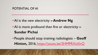 POTENTIAL OF AI
•AI is the new electricity – Andrew Ng
•AI is more profound than fire or electricity –
Sundar Pichai
•People should stop training radiologists – Geoff
Hinton, 2016, https://youtu.be/2HMPRXstSvQ
 