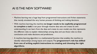 AI IS THE NEW SOFTWARE!
• Machine learning was a huge leap from programmed instructions and if-then statements
that merely simulated the very human process of thinking and making decisions.
• With machine learning, the machine no longer needs to be explicitly programmed
to complete a task; it can pour through massive data sets and create its own
understanding. It can learn from the data and create its own model, one that represents
the different rules to explain relationships among data and use those rules to draw
conclusions and make decisions and predictions.
• A machine learning algorithm is a mathematical function that enables the machine to
identify relationships among inputs and outputs.The programmer’s role has shifted
from one of writing explicit instructions to creating and choosing the right
algorithms.
Rose, Doug.Artificial Intelligence for Business:WhatYou Need to Know about Machine Learning and Neural Networks.
 