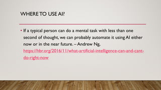 WHERE TO USE AI?
• If a typical person can do a mental task with less than one
second of thought, we can probably automate it using AI either
now or in the near future. – Andrew Ng,
https://hbr.org/2016/11/what-artificial-intelligence-can-and-cant-
do-right-now
 