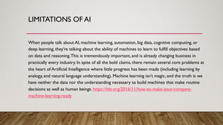 LIMITATIONS OF AI
When people talk about AI, machine learning, automation, big data, cognitive computing, or
deep learning, they’re talking about the ability of machines to learn to fulfill objectives based
on data and reasoning.This is tremendously important, and is already changing business in
practically every industry. In spite of all the bold claims, there remain several core problems at
the heart of Artificial Intelligence where little progress has been made (including learning by
analogy, and natural language understanding). Machine learning isn’t magic, and the truth is we
have neither the data nor the understanding necessary to build machines that make routine
decisions as well as human beings. https://hbr.org/2016/11/how-to-make-your-company-
machine-learning-ready
 