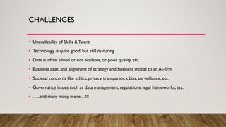 CHALLENGES
• Unavailability of Skills &Talent
• Technology is quite good, but still maturing
• Data is often siloed or not available, or poor quality, etc.
• Business case, and alignment of strategy and business model to an AI-firm
• Societal concerns like ethics, privacy, transparency, bias, surveillance, etc.
• Governance issues such as data management, regulations, legal frameworks, etc.
• …..and many many more…!!!
 