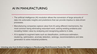 AI IN MANUFACTURING
• The artificial intelligence (AI) revolution allows the conversion of large amounts of
data into actionable insights and predictions that can provide impetus to data-driven
processes.
• Manufacturing companies capture value from AI using different mechanisms, the
most common being eliminating redundant work, solving existing problems and
revealing hidden value by analysing and recognizing patterns in data.
• AI is applied to augment tasks such as classification, continuous estimation,
clustering, optimization, anomaly detection, rankings, recommendations and data
generation to solve industrial problems.
Unlocking value from Artificial Intelligence in Manufacturing,World Economic Forum, Dec 2022
 