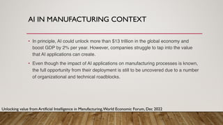 AI IN MANUFACTURING CONTEXT
• In principle, AI could unlock more than $13 trillion in the global economy and
boost GDP by 2% per year. However, companies struggle to tap into the value
that AI applications can create.
• Even though the impact of AI applications on manufacturing processes is known,
the full opportunity from their deployment is still to be uncovered due to a number
of organizational and technical roadblocks.
Unlocking value from Artificial Intelligence in Manufacturing,World Economic Forum, Dec 2022
 