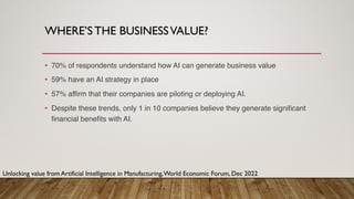 WHERE’S THE BUSINESSVALUE?
• 70% of respondents understand how AI can generate business value
• 59% have an AI strategy in place
• 57% affirm that their companies are piloting or deploying AI.
• Despite these trends, only 1 in 10 companies believe they generate significant
financial benefits with AI.
Unlocking value from Artificial Intelligence in Manufacturing,World Economic Forum, Dec 2022
 