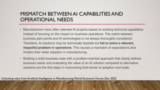 MISMATCH BETWEEN AI CAPABILITIES AND
OPERATIONAL NEEDS
• Manufacturers have often selected AI projects based on existing technical capabilities
instead of focusing on the impact on business operations. The match between
business pain points and AI technologies is not always thoroughly considered.
Therefore, AI solutions may be technically feasible but fail to solve a relevant,
impactful problem in operations. This causes a mismatch of expectations and
hinders their wider adoption in manufacturing.
• Building a solid business case with a problem-oriented approach that clearly defines
business needs and evaluating the value of an AI solution compared to alternative
solutions are the first steps in overcoming that barrier to adoption and scale.
Unlocking value from Artificial Intelligence in Manufacturing,World Economic Forum, Dec 2022
 