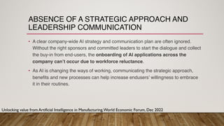 ABSENCE OF A STRATEGIC APPROACH AND
LEADERSHIP COMMUNICATION
• A clear company-wide AI strategy and communication plan are often ignored.
Without the right sponsors and committed leaders to start the dialogue and collect
the buy-in from end-users, the onboarding of AI applications across the
company can’t occur due to workforce reluctance.
• As AI is changing the ways of working, communicating the strategic approach,
benefits and new processes can help increase endusers’ willingness to embrace
it in their routines.
Unlocking value from Artificial Intelligence in Manufacturing,World Economic Forum, Dec 2022
 