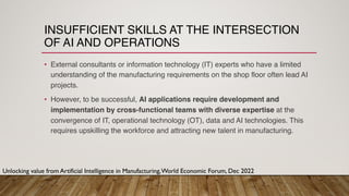INSUFFICIENT SKILLS AT THE INTERSECTION
OF AI AND OPERATIONS
• External consultants or information technology (IT) experts who have a limited
understanding of the manufacturing requirements on the shop floor often lead AI
projects.
• However, to be successful, AI applications require development and
implementation by cross-functional teams with diverse expertise at the
convergence of IT, operational technology (OT), data and AI technologies. This
requires upskilling the workforce and attracting new talent in manufacturing.
Unlocking value from Artificial Intelligence in Manufacturing,World Economic Forum, Dec 2022
 