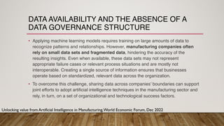 DATA AVAILABILITY AND THE ABSENCE OF A
DATA GOVERNANCE STRUCTURE
• Applying machine learning models requires training on large amounts of data to
recognize patterns and relationships. However, manufacturing companies often
rely on small data sets and fragmented data, hindering the accuracy of the
resulting insights. Even when available, these data sets may not represent
appropriate failure cases or relevant process situations and are mostly not
interoperable. Creating a single source of information ensures that businesses
operate based on standardized, relevant data across the organization.
• To overcome this challenge, sharing data across companies’ boundaries can support
joint efforts to adopt artificial intelligence techniques in the manufacturing sector and
rely, in turn, on a set of organizational and technological success factors.
Unlocking value from Artificial Intelligence in Manufacturing,World Economic Forum, Dec 2022
 