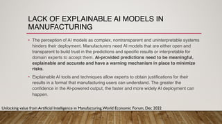 LACK OF EXPLAINABLE AI MODELS IN
MANUFACTURING
• The perception of AI models as complex, nontransparent and uninterpretable systems
hinders their deployment. Manufacturers need AI models that are either open and
transparent to build trust in the predictions and specific results or interpretable for
domain experts to accept them. AI-provided predictions need to be meaningful,
explainable and accurate and have a warning mechanism in place to minimize
risks.
• Explainable AI tools and techniques allow experts to obtain justifications for their
results in a format that manufacturing users can understand. The greater the
confidence in the AI-powered output, the faster and more widely AI deployment can
happen.
Unlocking value from Artificial Intelligence in Manufacturing,World Economic Forum, Dec 2022
 
