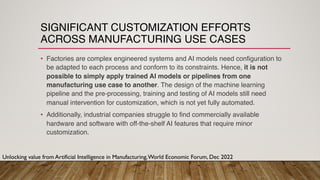 SIGNIFICANT CUSTOMIZATION EFFORTS
ACROSS MANUFACTURING USE CASES
• Factories are complex engineered systems and AI models need configuration to
be adapted to each process and conform to its constraints. Hence, it is not
possible to simply apply trained AI models or pipelines from one
manufacturing use case to another. The design of the machine learning
pipeline and the pre-processing, training and testing of AI models still need
manual intervention for customization, which is not yet fully automated.
• Additionally, industrial companies struggle to find commercially available
hardware and software with off-the-shelf AI features that require minor
customization.
Unlocking value from Artificial Intelligence in Manufacturing,World Economic Forum, Dec 2022
 