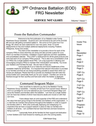 3RD Ordnance Battalion (EOD)
                              FRG Newsletter
                                        SERVICE NOT GLORY                                    Volume 1 Issue 1




           From the Battalion Commander
                 Welcome to the first publication of our Battalion-wide Family
Readiness Group newsletter. Suzanne and I are honored to be part of the 3d EOD
BN and are still getting somewhat settled in. We come to Fort Lewis from Fort                     Inside This
Bragg, NC where we were stationed for over nine years, three 12 month                             Issue:
deployments to Iraq and multiple additional deployments including Thailand,
Philippines, Korea and Jordan.
                 The intent of this newsletter is to provide a forum for each of the              BN
company FRGs to show what they are doing and also provide a place for us to                       Newsletter:
inform our families of activities, installation support agencies and their capabilities,
                                                                                                  Page 1
and consolidated calendar. This is NOT a replacement for all the great products and
work that each of our company FRGs produce. This is also not a consolidation of all
                                                                                                  HHD:
our FRGs into a single battalion-level FRG. I am a big supporter in allowing and
encouraging company FRGs to maintain their individualism and identity. You know                   Page 2
your Soldiers and Families the best. We are here to help you.
                 I encourage all of us to make this and future installments of this               53rd Co:
newsletter helpful for all families. It is important that relevant information is provided        Page 3
to our families and that we are doing everything possible to assist them when our
heroes are deployed. Please feel free to provide any feedback that will make this                 129th Co:
product better and I personally thank you for your support. Families can never be                 Page 4
thanked enough for their sacrifice and hard work when the Soldier is deployed.
                                                                     LTC Bill Downer              707th Co:
                                                                                                  Page 5
                    Command Sergeant Major
                                                                                                  710th Co:
                    I also would like to welcome you the to the Battalion Family
 Readiness Group newsletter. I recently arrived from Fort Leonard wood, Missouri                  Page 6
 and it is a privilege for me to be selected as your Command Sergeant Major and
 serve the Soldiers and families within the battalion. I am here as a single Soldier              759th Co:
 but I do have two children of which have become adults and moved on with their                   Page 7
 own lives.
                    I have always been an avid supporter of the FRG and understand                787th Co:
 the value that each group brings to the families and Soldiers of the organization. It            Page 8
 is vital that we maintain that presence throughout the battalion in order to support
 the families within it. With units continually deploying and redeploying it is                   Chaplain:
 imperative that we have a support network in place to help our families and                      Page 9
 Soldiers at all times. I am confident that we have that here and look forward to
 being a part of it.                                                                              FRSA:
                    I personally thank all the families for their support and dedication
 to their Soldiers and I look forward to meeting you all in the coming weeks.
                                                                                                  Page 10

                                                     CSM Robert Doig
 