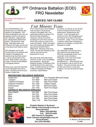 3RD Ordnance Battalion (EOD)
                                FRG Newsletter
By Chaplain (CPT) Stephan H.
Buchanan                                   SERVICE NOT GLORY

The 3d EOD Battalion Unit
                                     Unit Ministry Team
                                     Prior to becoming an Army Chaplain      As a team, as a family, we are all here
Ministry team is a relatively new    I was serving in a local church         to serve throughout times of stress,
addition to the Battalion. SGT       ministry in Springfield, MO. Four       deployments, redeployments and
Clarence Slaughter and I, yes, my    weeks after putting my packet in for    reunions. In the next weeks and
assistant has the cool name of       the Active Duty Chaplaincy, I           months to come, SGT Slaughter and I
SGT Slaughter, deployed with         received a call from my branch          will continue to circulate to the EOD
the Headquarters Detachment          accepting me to the Army and with       Companies. Lastly, if any one, Soldier
(HHD). We returned in early          short notice orders to move to Fort     or spouse, needs help or assistance,
May. After Block leave, and          Lewis and deploy. Within one week I     please do not hesitate to contact SGT
PCSing to Fort Lewis, we are now     was at fort Lewis and 28 days later I   Slaughter or myself.
on the ground and ready to serve.    was with the 3d EOD HHD in
                                     Afghanistan. Because of the short                  A Short Note
SGT Slaughter and his wife           notice, my wife and I decided to wait   Life, especially in the Army can be a
Cynthia come to the battalion with   until we returned from the              hard venture for the whole family.
a wealth of knowledge and            deployment to move.                     When life unexpectedly throws me a
experience as they have served                                               curve ball, I try to remember :
in many units through out the        My lovely bride, Alaine Buchanan,       Philippians 4:13 ―I can do all things
world. Most notably, they spent      comes to us with a lot of knowledge     through the LORD God who
4 years in Korea in both battalion   and experience. She taught              strengthens me.‖ When life gets hard,
and brigade positions.               Religious Studies / Philosophy at the   do not hesitate to call on God, he can
                                     university level for four years and     handle it. If you do not know how to call
Some of you may have seen Mrs.       she is currently working on her PhD     on God, ask a friend, or even your
Cynthia Slaughter here at Fort       in Biblical Theology from Regent        Chaplain, I am sure he would be happy
Lewis. She works at the ID Card      University, Virginia Beach.             to help.
Facility in Waller Hall.

    PROTESTANT RELIGIOUS SERVICES
    Chapel next                         sun 1000          Four Chaplains Memorial Chapel
    Liturgical                          Sun 0800          Main post Chapel
    Collective Protestant               sun 1000          Main Post Chapel
    Collective Protestant               Sun 1030          Soldiers Chapel
    Contemporary                        Sun 1100          McChord Chapel
    Gospel                              Sun 1100          North Fort Chapel
    CATHOLIC RELIGIOUS SERVICES
    Reconciliation                      Sat 1600          Main Post Chapel
    Mass                                Sat 1700          Main Post Chapel
    Mass                                Sun 0900          North Fort Chapel
    Mass                                Sun 1200          Main Post Chapel
    Mass                                Daily 1150        Main Post Chapel


                                   Chaplain Stephan H. Buchanan
                               Email: stephan.h.buchanan@ us.army.mil
                                           Phone Numbers:
                                                  Office: (253) 966-6651
                                                  Cell: (253) 973-3428
                                       SGT Clarence D. Slaughter
                                Email: Clarence.slaughter@us.army.mil
                                            Phone Number:                                       St. Barbara, The Patron Saint
                                          Cell: (253) 548-4883                                             of EOD
 