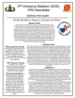 3RD Ordnance Battalion (EOD)
                                 FRG Newsletter
                                            SERVICE NOT GLORY
                 Family Readiness Support Assistant newsletter
                                                Battalion FRSA
                       Hello, my name is Tammy Flores and I am 3rd EOD’s Family Readiness
                   support Assistant. I am fairly new to 3rd EOD, but not new to the Army. I have
                       only been in my current position for 6 months and during this time, I have
                   learned so much from so many different people, so thank You to all of you. My
                   husband has been in the Army for 22 years and we have had the opportunity to
                  travel the world and during that time, I have played an active role in volunteering
                     within my husband’s Units. I have been an FRG Leader and also have held
                  other volunteer positions for approximately 10 years of our 22 Year career. We
                  have three beautiful children and one granddaughter. Since, I have been in this
                    position I have met a lot of wonderful people both in this Unit and beyond. To
                     the Soldiers, Spouses , volunteers and the supporters within 3rd EOD I just
                      want to say THANK YOU for what you do each and everyday to support the
                                      families and more important, your Soldier.

                                                                             Welcome Home
                                         Well this is a really busy and also bittersweet time for the Battalion right now, as most
  FRG Leadership Training                of you already know; As you are probably reading this, we have great news to share.
 Oct 21st/22nd 9:00-2:30 Call FRC         We have just welcomed home one of our company's (787th) from their deployment.
   @ (253) 967-9496 to register.          We wish the families the best, and as they get to spend a lot of fun wonderful times
 Registration opens one month prior. getting to bond their family together again, rekindle their marriages, soldiers meeting
     Childcare available with prior        their brand-new babies for the first time, and get lots of hugs and kisses from the
registration. Optional Food Handlers       children that have grown up in the time that there soldier was deployed. We can’t
      course available for training         forget about the people back home that have supported our Soldiers during the
participants from 2:30-3:30 on the first deployment. From Wives, Moms, Dad’s and even Strangers ; all donating treats, care
                                         packages to as simple as sending money and making phone calls. We couldn't have
            day of training.
                                           done it without the support from you all. I would also like to send out a Great big
                                         Thank You to Sue Ho for her dedication as an FRG Leader in supporting the families
      FRG Treasurer Training             of 787th during the deployment, all the while raising her own family. You are a great
          Oct 28th 6:30 –7:30 p.m.            asset to 3rd EOD and we could not have done it without you and your duty to
   Covers fundraising, guidelines for                                           volunteering.
     FRG Funds, Maintaining FRG                                                  FAREWELLS
    Account/Audit, Forms. Call FRC                We also have to say goodbye for a short period of time, to our fine soldiers from
      @ 253-967-9496 to register.                (707th) as they departed in Sept for a 12 Month deployment. These fine soldiers
                                                 said goodbye to their families so they can go out and support the mission. Soon
    Resource of the Month                      enough the soldiers and their families will start planning for the day that they will be
  The United States Postal Service                  reunited with there loved ones again. While they are away, please keep our
    offers free packing material to                   Soldiers and their families in your prayers each and everyday. During the
    spouses and family Members                   deployment I would recommend for family members to get to know one another,
     who’s Soldiers are deployed               join a support group or attend a class that you have always wanted to attend. First
                                                                 and foremost make sure to take care of yourselves.
   oversees. To take advantage of
                                                As most of you know, we have recently had the honor of having Melissa Fitzgerald
    this offer, you will need to call           take on the responsibility as the FRG Leader for 707th Company. I know that she
 1-800-610-8734 and press option 1                is going to do a wonderful job in supporting the Family members as well as the
   for English and then option 1 to              soldiers. I have to say that in the short time that I have known Melissa, I have to
   speak to a Representative. The                 say that she is kind, and a dedicated spouse. I have no doubt that she will do a
  package includes, 6 boxes, Tape,               wonderful job in supporting the families. (Between her and the families of 707th,
    Address Labels and customs                 they have already arranged a goodie bag for soldiers while they are on the plane) I
 forms. These boxes are all flat rate          look forward to getting to know her better and also working with her, so that we can
                 boxes.                                       assist you all in getting through this deployment together.
 