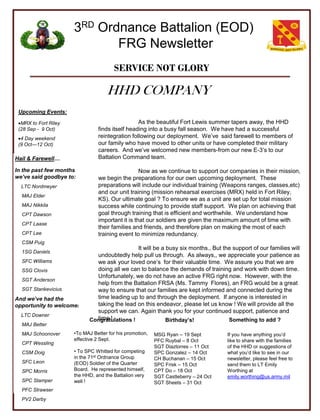 3RD Ordnance Battalion (EOD)
                             FRG Newsletter
                                       SERVICE NOT GLORY

                                    HHD COMPANY
 Upcoming Events:

 MRX to Fort Riley                              As the beautiful Fort Lewis summer tapers away, the HHD
 (28 Sep - 9 Oct)               finds itself heading into a busy fall season. We have had a successful
 4 Day weekend                 reintegration following our deployment. We’ve said farewell to members of
 (9 Oct—12 Oct)                 our family who have moved to other units or have completed their military
                                careers. And we’ve welcomed new members-from our new E-3’s to our
Hail & Farewell…                Battalion Command team.

In the past few months                            Now as we continue to support our companies in their mission,
we’ve said goodbye to:          we begin the preparations for our own upcoming deployment. These
  LTC Nordmeyer                 preparations will include our individual training (Weapons ranges, classes,etc)
                                and our unit training (mission rehearsal exercises (MRX) held in Fort Riley,
  MAJ Elder
                                KS). Our ultimate goal ? To ensure we as a unit are set up for total mission
  MAJ Nikkila                   success while continuing to provide staff support. We plan on achieving that
  CPT Dawson                    goal through training that is efficient and worthwhile. We understand how
                                important it is that our soldiers are given the maximum amount of time with
  CPT Laase
                                their families and friends, and therefore plan on making the most of each
  CPT Lee                       training event to minimize redundancy.
  CSM Puig
                                              It will be a busy six months., But the support of our families will
  1SG Daniels
                              undoubtedly help pull us through. As always,, we appreciate your patience as
  SFC Williams                we ask your loved one’s for their valuable time. We assure you that we are
  SSG Clovis                  doing all we can to balance the demands of training and work with down time.
                              Unfortunately, we do not have an active FRG right now. However, with the
  SGT Anderson
                              help from the Battalion FRSA (Ms. Tammy Flores), an FRG would be a great
  SGT Stankevicius            way to ensure that our families are kept informed and connected during the
And we’ve had the             time leading up to and through the deployment. If anyone is interested in
opportunity to welcome:       taking the lead on this endeavor, please let us know ! We will provide all the
                              support we can. Again thank you for your continued support, patience and
  LTC Downer
                              time !
                            Congratulations !              Birthday’s!             Something to add ?
  MAJ Better
  MAJ Schoonover      •To MAJ Better for his promotion,   MSG Ryan – 19 Sept         If you have anything you’d
                      effective 2 Sept.                   PFC Ruybal – 8 Oct         like to share with the families
  CPT Wessling
                                                          SGT Diaztorres – 11 Oct    of the HHD or suggestions of
  CSM Doig            • To SPC Whitted for competing      SPC Gonzalez – 14 Oct      what you’d like to see in our
                      in the 71st Ordnance Group          CH Buchanan – 15 Oct       newsletter, please feel free to
  SFC Leon            (EOD) Soldier of the Quarter        SPC Frisk – 15 Oct         send them to LT Emily
  SPC Morris          Board. He represented himself,      CPT Do – 18 Oct            Worthing at
                      the HHD, and the Battalion very     SGT Castleberry – 24 Oct   emily.worthing@us.army.mil
  SPC Stamper         well !                              SGT Sheets – 31 Oct
  PFC Strawser
  PV2 Darby
 