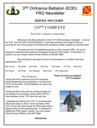 3RD Ordnance Battalion (EOD)
                           FRG Newsletter
                                  SERVICE NOT GLORY

                                 710TH COMPANY
                              From the company commander

              Welcome to the first publication of the 710th EOD Company newsletter. I come to
the710th   from the HHD, 3d EOD Battalion. I assumed command on 6 August 2009, so
currently we are in the process of re-shaping the company to better support our growing need.

              Currently we have no established positions in the company FRG. So we are
looking for volunteers that would be interested in being the FRG Leader. If interested in a
position, you can contact Tammy Flores (FRSA) at 253-967-9969

             We would like to also take this time to bid farewell to our soldiers that have
departed the 710th.

MAJ Chavez     MAJ Better   MAJ Better     SSG Peltz   SSG Hooks     CPT Vail   SSG West

SFC Wilson     SFC Rolfe    SGT Macialek     SSG Cohen      SPC Wojtwowski


                   First Sergeant                          Thank You all for your Support
                                                                        CPT Ty Dawson
I would also like to welcome you to the company
Family Readiness Group newsletter. I arrived to the
710th from the HHD, 3d EOD Battalion as well in the
middle of June.

I would just like to say with the coming changes we
are making to the Company, there will be TDY for
most members of the 710th after the new Year.

 Establishing a FRG for the 710th is something that
will provide value to all the family members of the
710th and we will need at least an FRG Leader that is
willing to take on this rewarding task. If interested in
fulfilling the FRG Leader position, you can contact
Tammy Flores (FRSA) at 253-967-9969.

                                  1SG Daniels
 