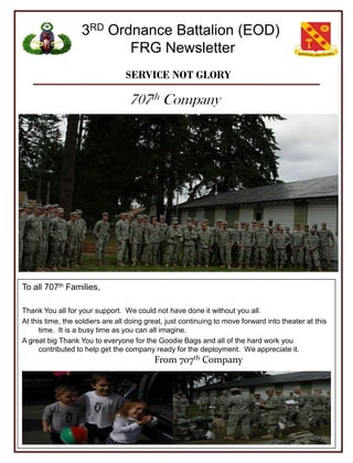 3RD Ordnance Battalion (EOD)
                          FRG Newsletter
                                  SERVICE NOT GLORY

                                   707th Company




To all 707th Families,

Thank You all for your support. We could not have done it without you all.
At this time, the soldiers are all doing great, just continuing to move forward into theater at this
      time. It is a busy time as you can all imagine.
A great big Thank You to everyone for the Goodie Bags and all of the hard work you
      contributed to help get the company ready for the deployment. We appreciate it.
                                           From 707th Company
 