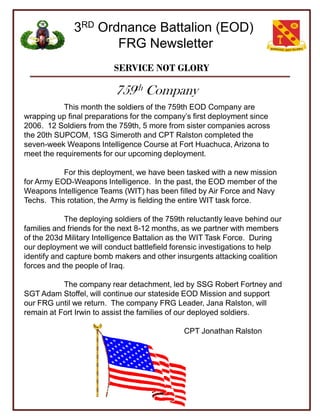 3RD Ordnance Battalion (EOD)
                     FRG Newsletter
                          SERVICE NOT GLORY

                           759th Company
           This month the soldiers of the 759th EOD Company are
wrapping up final preparations for the company’s first deployment since
2006. 12 Soldiers from the 759th, 5 more from sister companies across
the 20th SUPCOM, 1SG Simeroth and CPT Ralston completed the
seven-week Weapons Intelligence Course at Fort Huachuca, Arizona to
meet the requirements for our upcoming deployment.

           For this deployment, we have been tasked with a new mission
for Army EOD-Weapons Intelligence. In the past, the EOD member of the
Weapons Intelligence Teams (WIT) has been filled by Air Force and Navy
Techs. This rotation, the Army is fielding the entire WIT task force.

            The deploying soldiers of the 759th reluctantly leave behind our
families and friends for the next 8-12 months, as we partner with members
of the 203d Military Intelligence Battalion as the WIT Task Force. During
our deployment we will conduct battlefield forensic investigations to help
identify and capture bomb makers and other insurgents attacking coalition
forces and the people of Iraq.

           The company rear detachment, led by SSG Robert Fortney and
SGT Adam Stoffel, will continue our stateside EOD Mission and support
our FRG until we return. The company FRG Leader, Jana Ralston, will
remain at Fort Irwin to assist the families of our deployed soldiers.

                                               CPT Jonathan Ralston
 