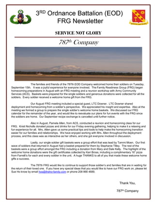 3RD Ordnance Battalion (EOD)
                            FRG Newsletter
                                      SERVICE NOT GLORY

                                         787th Company




                The families and friends of the 787th EOD Company welcomed home their soldiers on Tuesday,
September 15th. It was a joyful experience for everyone involved. The Family Readiness Group (FRG) began
homecoming preparations in August with an FRG meeting and a reunion workshop with Army Community
Services (ACS). Baskets were prepared for the single soldiers and generous donations were collected for all the
soldiers. Every soldier received a welcome home gift from the FRG.

                 Our August FRG meeting included a special guest, LTC Downer. LTC Downer shared
deployment and homecoming from a soldier’s perspective. We appreciated his insight and expertise. Also at the
meeting we formed a group to prepare the single soldier’s welcome home baskets. We discussed our FRG
calendar for the remainder of the year, and would like to reevaluate our plans for fun events with the FRG since
the soldiers are home. Our September recipe exchange is cancelled until further notice.

                 Also in August, Pamela Allen, from ACS, conducted a reunion and homecoming class for our
FRG. Kristi Nicholls donated pizzas and drinks for our Friday evening gathering, helping to make it a relaxing and
fun experience for all. Mrs. Allen gave us some practical tips and tools to help make the homecoming transition
easier for our families and relationships. We have enjoyed working with Mrs. Allen throughout the deployment
process, and this class was as interactive as her others, and she got everyone involved in discussion.

                  Lastly, our single soldier gift baskets were a group effort that was lead by Tammi Moen. Our first
wave of soldiers that returned in August had a basket prepared for them by Stephanie Tilley. The rest of the
baskets were a group effort amongst the FRG including a donation from Mary and Dale Kelly. The highlight of the
welcome home donations were the gift certificates collected by Kari Bross, including a complimentary 16‖ pizza
from Farrelli’s for each and every soldier in the unit. A huge THANKS to all of you that made these welcome home
gifts a success.

                  The 787th FRG would like to continue to support those soldier’s and families that are in waiting for
the return of their loved one. If you have any special ideas that you would like to have our FRG work on, please let
Sue Ho know by email hos@theho-family.com or phone 208 866 4689.



                                                                                              Thank You,

                                                                                           787th Company
 