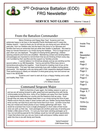 Volume 1 Issue 2 From the Battalion Commander Inside This Issue: BN Newsletter: Page 1 HHD:         Page 2 129thCo:    Page 3 710thCo:    Page 4 759thCo: Page 5  Chaplain: Page  6, 7  FRSA:     Page 8 707th Co: Holiday Edition Merry Christmas and Happy New Year!  Suzanne and I are extremely happy to be here in the beautiful Pacific Northwest and Ft Lewis this Holiday season.  I want to thank you for all that you are doing and your efforts this past year, from our Soldiers who are the best in the Army to our Spouses and families that have an extremely hard job while their Soldier is deployed.  We need to keep our heroes foremost in our minds during the Holidays.  This is a tough time of year when you are deployed.  Thoughts of missing family gatherings, children opening presents and home are amplified.  Maintaining contact and sending letters and packages are important to remind them that we are thinking of them every day.  I am humbled by their sacrifice and the support our families provide. 	I cannot believe it is Christmas already and we are sending out this second edition to our BN Newsletter.  Tammy and all the FRGs have done a tremendous job pulling this together.  I look forward to meeting most of you at the Christmas party.  This year has been extremely busy with multiple moving pieces and events.  Our deployed units are doing well in their respective deployed theaters.  Their performance is clearly an indication of what great young men and women we have in the 3EOD BN. 	Suzanne and I want to wish all of you a Happy Holiday and a safe and healthy New Year. 			    “NIGHTHAWKS” 			LTC William Downer  Command Sergeant Major Well it is that time of year again, the holiday season is upon us and we are all looking forward to gifts, great food and spending time with family.  Unfortunately during this time, many of our Soldiers are away from their families on deployments defending our country and the freedoms that we enjoy.  Even though they are away we always keep them in our minds during this time of year.  Please ensure that you keep in close contact with your Soldier during these festive times as they can lose focus and miss home that much more.  Let them know that they are missed and share photos of your holiday gatherings with them.  You would be surprised how much a single photograph or short video of their loved ones can perk up their day.  Care packages are another great way of sending your Soldier a little piece of home.  I’m sure you have been sending packages up to now, but something special for the holidays would be met with great appreciation.  I hope that where ever you are you have a safe and joyous holiday season and relish this time to be with family and friends. MERRY CHRISTMAS AND HAPPY NEW YEAR!!                     “NIGHTHAWKS” 			                     CSM Robert Doig 