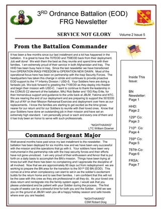 Volume 2 Issue 5 From the Battalion Commander It has been a few months since our last installment and a lot has happened in the battalion.  It is great to have the 707EOD and 759EOD back from their deployment.  Job well done!  We wish them the best as they reunite and spend time with their families.  I am extremely proud of their service in both Afghanistan and Iraq.  The HHD has been busy here in Iraq.  Since the last newsletter we have transitioned from OPERATION IRAQI FREEDOM to OPERATION NEW DAWN.  Most of the operational focus here has been on partnership with the Iraqi Security Forces.  The headquarters has taken this change in stride and continues to provide proactive EOD support to the 1st Infantry Division / USD-S.  Your Soldiers here are doing a fantastic job. We look forward to greeting the 710EOD as they deploy into theater and begin their mission with USD-C.  I want to continue to thank the leadership in the CONUS C2 element of the battalion, MAJ Rob Better and 1SG Ray Ertle, for their tremendous support and guidance to the units back at JBLM, Yakima and NTC. We are nearing the end of our deployment and are preparing to support the 501EOD BN out of NY on their Mission Rehearsal Exercise and deployment over here as our replacements.  I know the families are starting to get excited as the time grows nearer for our return and for our Soldiers to reunite with their loved ones.  Know that your Soldiers have done an outstanding job in their mission and have set an extremely high standard.  I am personally proud or each and every one of them and it has truly been an honor to serve with such professionals.											“NIGHTHAWKS” 			                       LTC William Downer Inside This Issue: BN Newsletter: Page 1 HHD:         Page 2 129thCo:    Page 3 710thCo:    Page 4 759thCo: Page 5  787th Co: Page 6 FRSA:     Page 7 Command Sergeant Major Well several months have past since my last installment to the newsletter.  The battalion has been deployed for six months now and we have been very successful with the mission and the operations that go with it.  Your soldiers have been very instrumental in the partnership role with the Iraqi security forces and their efforts have not gone unnoticed.  I am very proud of their enthusiasm and fervor that is put forth on a daily basis to accomplish the BN’s mission.  Things have been trying at times but with that there has been no complaining and I appreciate the discipline of all involved.  Now that we are approximately 90 days out from redeployment  we are working to prepare the BN area for the transition to the 501st OD BN (EOD).  This comes at a time when complacency can start to set in as the soldier’s excitement builds for the return home and to see their families.  I am confident that this will not be the case with this crew as they are professional in all they do.  As your loved one does return and reintegrate into the family system again, I would ask that you please understand and be patient with your Soldier during the process.  The first couple of weeks can be a stressful time for both you and the Soldier.  Until we see you on the ground at JBLM I wish you all a happy holiday season and safe travels where ever you are headed.               “NIGHTHAWKS”      CSM Robert Doig 