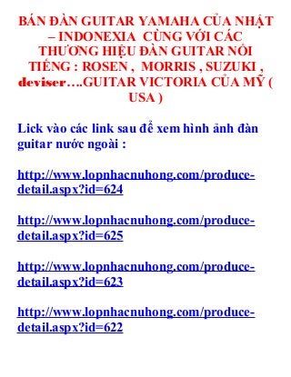 BÁN ĐÀN GUITAR YAMAHA CỦA NHẬT
    – INDONEXIA CÙNG VỚI CÁC
   THƯƠNG HIỆU ĐÀN GUITAR NỔI
 TIẾNG : ROSEN , MORRIS , SUZUKI ,
deviser….GUITAR VICTORIA CỦA MỸ (
              USA )

Lick vào các link sau để xem hình ảnh đàn
guitar nước ngoài :

http://www.lopnhacnuhong.com/produce-
detail.aspx?id=624

http://www.lopnhacnuhong.com/produce-
detail.aspx?id=625

http://www.lopnhacnuhong.com/produce-
detail.aspx?id=623

http://www.lopnhacnuhong.com/produce-
detail.aspx?id=622
 