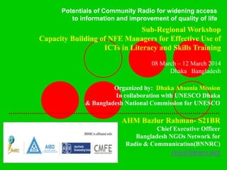 Organized by: Dhaka Ahsania Mission
In collaboration with UNESCO Dhaka
& Bangladesh National Commission for UNESCO
.....................................................................................................
AHM Bazlur Rahman- S21BR
Chief Executive Officer
Bangladesh NGOs Network for
Radio & Communication(BNNRC)
ceo@bnnrc.net
Sub-Regional Workshop
Capacity Building of NFE Managers for Effective Use of
ICTs in Literacy and Skills Training
08 March – 12 March 2014
Dhaka Bangladesh
Potentials of Community Radio for widening access
to information and improvement of quality of life
 