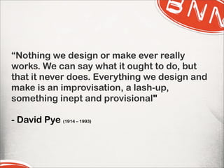 “Nothing we design or make ever really
works. We can say what it ought to do, but
that it never does. Everything we design and
make is an improvisation, a lash-up,
something inept and provisional"
- David Pye (1914 – 1993)
 
