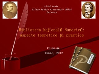 13-15 iunie
     Zilele Vasile Alecsandri- Mihai
                Eminescu




Biblioteca Naţională Numerică:
aspecte teoretice şi practice

                Chişinău
               Iunie, 2012
 