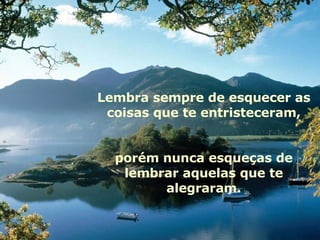 Lembra sempre de esquecer as coisas que te entristeceram, porém nunca esqueças de lembrar aquelas que te alegraram. 